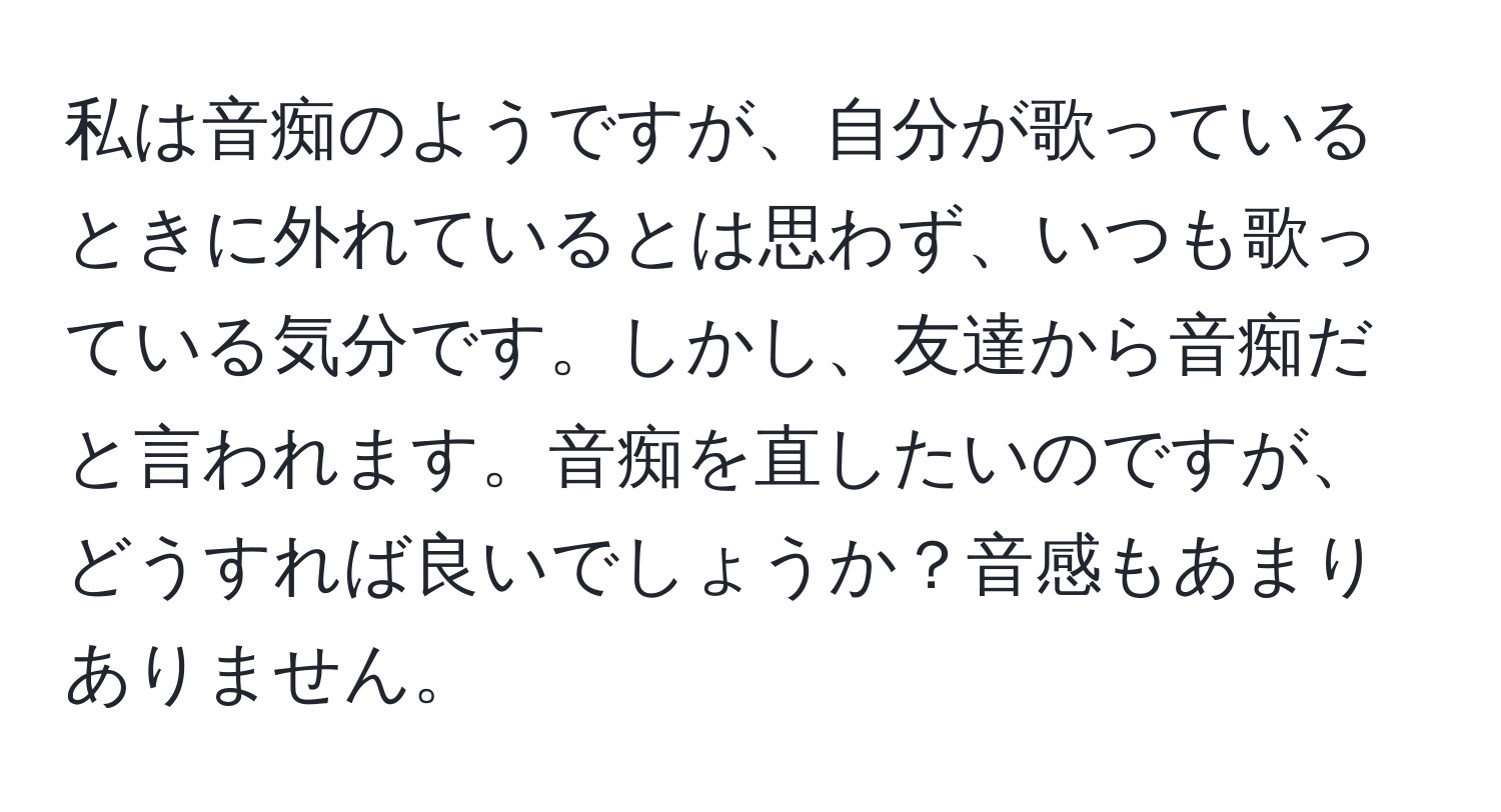 私は音痴のようですが、自分が歌っているときに外れているとは思わず、いつも歌っている気分です。しかし、友達から音痴だと言われます。音痴を直したいのですが、どうすれば良いでしょうか？音感もあまりありません。