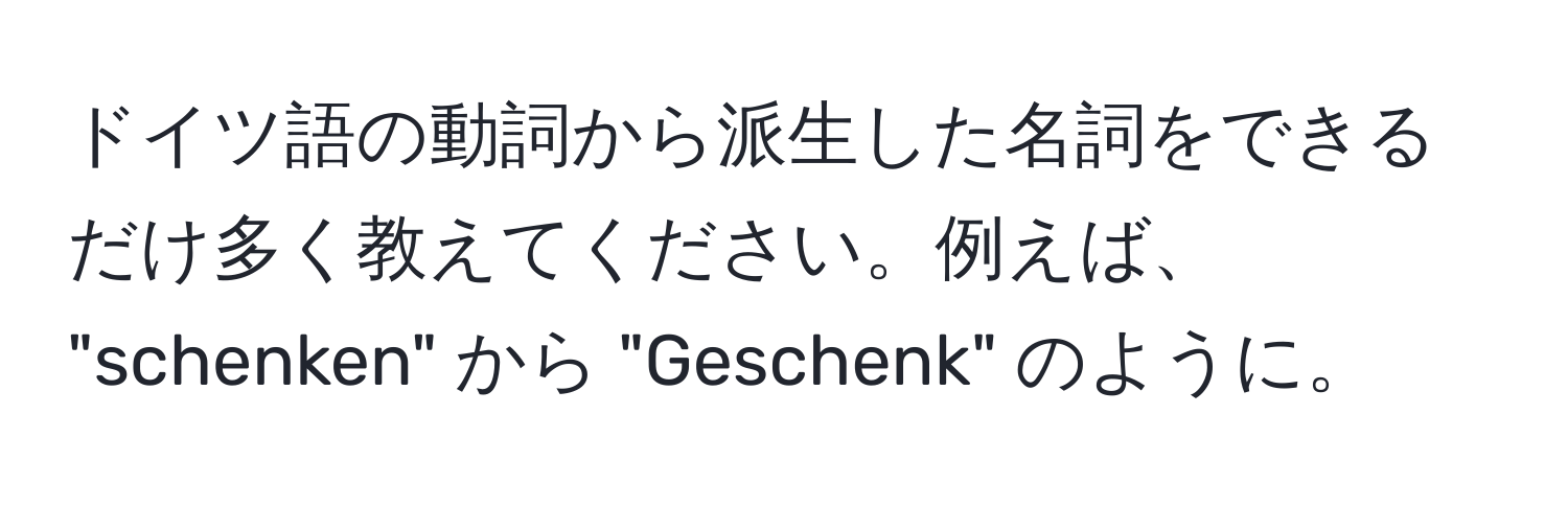 ドイツ語の動詞から派生した名詞をできるだけ多く教えてください。例えば、 "schenken" から "Geschenk" のように。