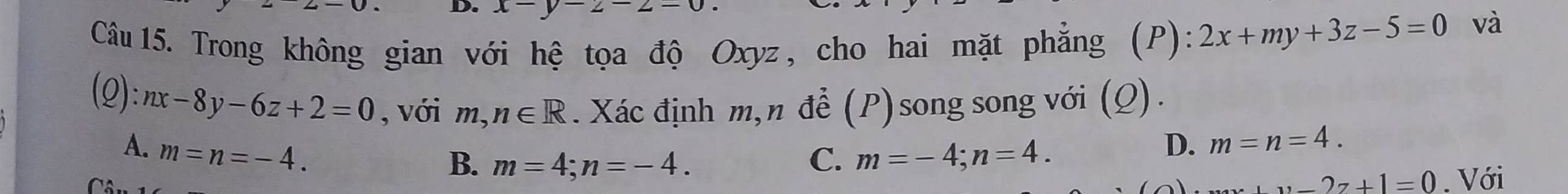 x
Câu 15. Trong không gian với hệ tọa độ Oxyz, cho hai mặt phẳng (P): 2x+my+3z-5=0
và
:nx-8y-6z+2=0 , với m,n∈ R. Xác định m, n để (P) song song với (Q).
A. m=n=-4.
B. m=4; n=-4. C. m=-4; n=4.
D. m=n=4.
11-27+1=0. Với