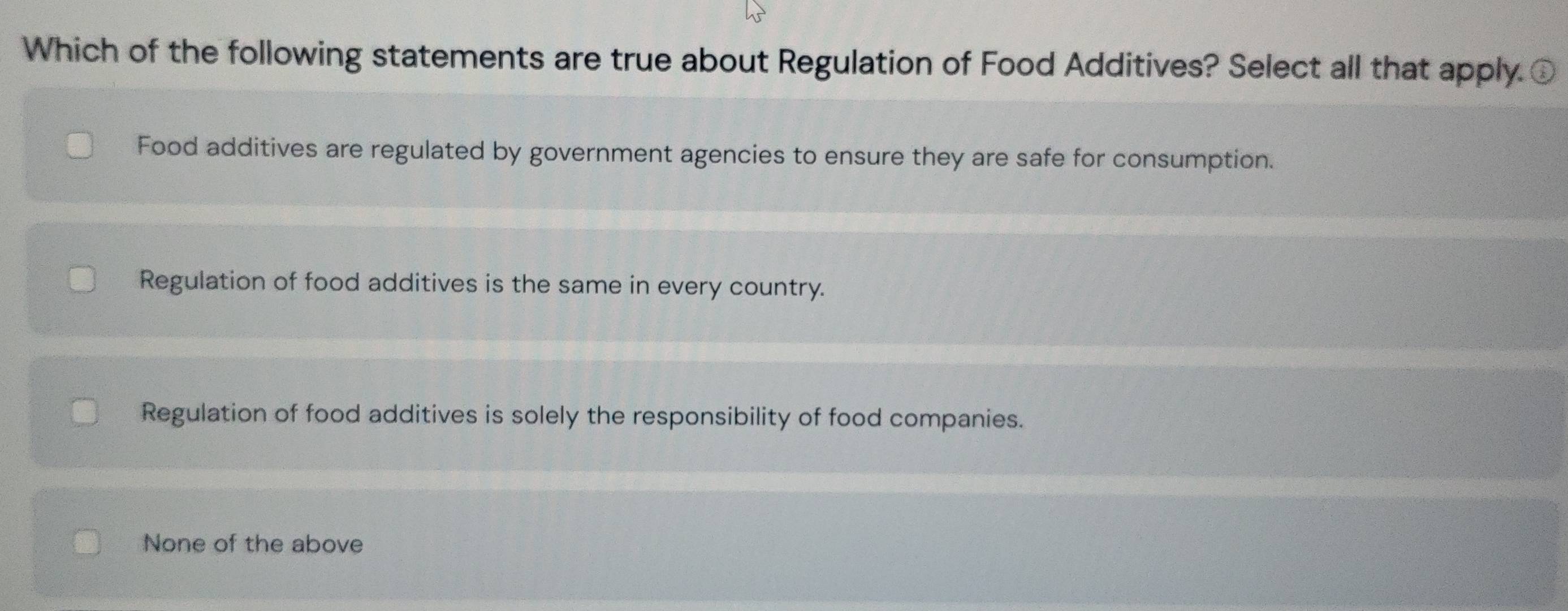 Which of the following statements are true about Regulation of Food Additives? Select all that apply C
Food additives are regulated by government agencies to ensure they are safe for consumption.
Regulation of food additives is the same in every country.
Regulation of food additives is solely the responsibility of food companies.
None of the above