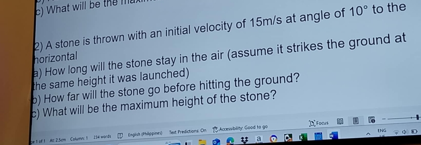 What will be the l 
2) A stone is thrown with an initial velocity of 15m/s at angle of 10° to the 
a) How long will the stone stay in the air (assume it strikes the ground at 
horizontal 
the same height it was launched) 
b) How far will the stone go before hitting the ground? 
c) What will be the maximum height of the stone? 
ENG 
ge 1 of 1 At: 2.5cm Column: 1 234 words English (Philippines) Text Predictions: On Accessibility: Good to go Focus