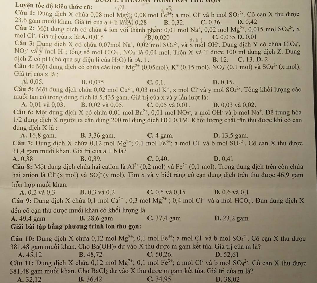 Luyện tốc độ kiến thức cũ:
Câu 1: Dung dịch X chứa 0,08 mol Mg^(2+);0,08 mol Fe^(3+); a mol Cl và b mol SO_4^((2-) * Cô cạn X thu được
23,6 gam muối khan. Giá trị của a+b là?A. 0,28 B. 0,32. C. 0,36. D. 0,42
Câu 2: Một dung dịch có chứa 4 ion với thành phần: 0,01 mol Na^+),0,02 mol Mg^(2+),0,015mol SO_4^((2-),x
mol Cl. Giá trị của x là:A. 0,015 B. 0,020 C. 0,035 D. 0,0 1
Câu 3: Dung dịch X có chứa 0,07mol N 3 0.02 mol SO_4^(2-) T, và x mól OH. Dung dịch Y có chứa ClO4,
la⁺,
NO3 và y mol H ; tổng số mol ClO_4^-,NO_3) là 0,04 mol. Trộn X và T được 100 ml dung dịch Z. Dung
dịch Z có pH (bỏ qua sự điện li của H_2O) là :A. 1. B. 12. C. 13. D. 2.
Câu 4: Một dung dịch có chứa các ion : Mg^(2+) (0 05 mol), K^+(0,15mol),NO_3^(-(0,1mol) và SO_4^(2-)(xmol).
Giá trị của x là :
A. 0,05. B. 0,075. C. 0,1. D. 0,15.
Câu 5: Một dung dịch chứa 0,02 mol Cu^2+) , 0,03 mol K⁺, x mol Cl và y mol SO_4^((2-). Tổng khối lượng các
muối tan có trong dung dịch là 5,435 gam. Giá trị của x và y lần lượt là:
A. 0,01 và 0,03. B. 0,02 và 0,05. C. 0,05 và 0,01. D. 0,03 và 0,02.
Câu 6: Một dung dịch X có chứa 0,01molBa^2+) , 0,01 mol NO_3^- , a mol OH và b mol Na^+. Để trung hòa
1/2 dung dịch X người ta cần dùng 200 ml dung dịch HCl 0,1M. Khối lượng chất rắn thu được khi cô cạn
dung dịch X là :
A. 16,8 gam. B. 3,36 gam. C. 4 gam. D. 13,5 gam.
Câu 7: Dung dịch X chứa 0,12 mol Mg^(2+);0,1 mol Fe^(3+); a mol Cl và b mol SO_4^((2-). Cô cạn X thu được
31,4 gam muối khan. Giá trị của a+bldot ) ?
A. 0,38 B. 0,39. C. 0,40. D. 0,41
Câu 8: Một dung dịch chứa hai cation là Al^(3+)(0,2mol) và Fe^(2+)(0,1mol) Trong dung dịch trên còn chứa
hai anion là Cl (x mol) và SO_4^(2 ( y mol). Tìm x và y biết rằng cô cạn dung dịch trên thu được 46,9 gam
hỗn hợp muối khan.
A. 0,2 và 0,3 B. 0,3 và 0,2 C. 0,5 và 0,15 D. 0,6 và 0,1
* Câu 9: Dung dịch X chứa 0,1 mol Ca^2+);0,3 mol Mg^(2+); 0,4 mol Clˉ và a mol HCO_3^(-. Đun dung dịch X
đến cô cạn thu được muối khan có khối lượng là
A. 49,4 gam B. 28,6 gam C. 37,4 gam D. 23,2 gam
* Giải bài tập bằng phương trình ion thu gọn:
Câu 10: Dung dịch X chứa 0,12 mol Mg^2+); 0,1 mol Fe^(3+); a mol Cl và b mol SO_4^((2-).  Cô cạn X thu được
381,48 gam muối khan. Cho Ba(OH)_2) dư vào X thu được m gam kết tủa. Giá trị của m là?
A. 45,12 B. 48,72 C. 50,26. D. 52,61
Câu 11: Dung dịch X chứa 0,12 mol Mg^(2+); 0,1 mol Fe^(3+); a mol Cl và b mol SO_4^((2-). Cô cạn X thu được
381,48 gam muối khan. Cho B aCl_2) dư vào X thu được m gam kết tủa. Giá trị của m là?
A. 32,12 B. 36,42 C. 34,95. D. 38,02