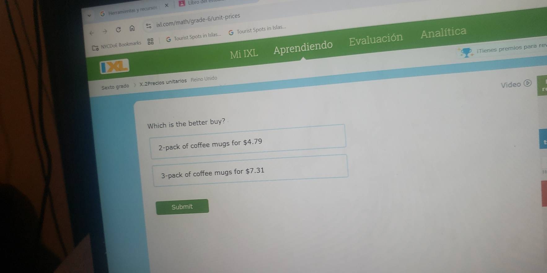 Libro der
G Herramientas y recursos X
ixl.com/math/grade-6/unit-prices
NYCDoE Bookmarks G Tourist Spots in Islas... G Tourist Spots in Islas...
Mi IXL Aprendiendo Evaluación Analítica
iTienes premios para re
1XL
Sexto grado 》 X.2Precios unitarios Reino Unido
Video ⑥
Which is the better buy?
2-pack of coffee mugs for $4.79
3-pack of coffee mugs for $7.31
Submit