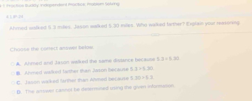 1- 1. Practice Buddy, Independent Practice; Problem Solving
4 1 IP-24
Ahmed walked 5.3 miles, Jason walked 5+ 30 miles. Who walked farther? Explain your reasoning
Choose the correct answer below.
A. Ahmed and Jason walked the same distance because 5.3=5.30.
B. Ahmed walked farther than Jason because 5.3>5.30
C. Jason walked farther than Ahmed because 5.30>5.3
D. The answer cannot be determined using the given information.