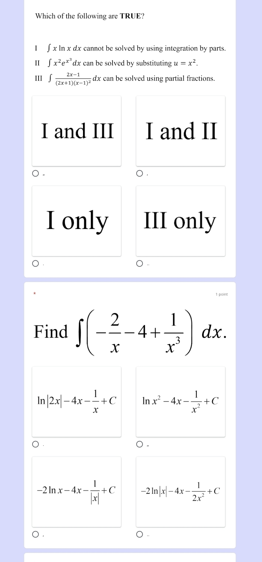 Which of the following are TRUE?
I [x]nxa 2x cannot be solved by using integration by parts.
Ⅱ ∈t x^2e^(x^3)dx can be solved by substituting u=x^2. 
III ∈t frac 2x-1(2x+1)(x-1)^2 dx can be solved using partial fractions.
I and III I and II
0
I only III only
1 point
Find ∈t (- 2/x -4+ 1/x^3 )dx. 
In |2x|-4x- 1/x +C ln x^2-4x- 1/x^2 +C
○ .
-2ln x-4x- 1/|x| +C -2ln |x|-4x- 1/2x^2 +C