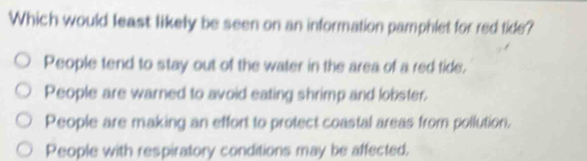 Which would least likely be seen on an information pamphlet for red tide?
People tend to stay out of the water in the area of a red tide,
People are warned to avoid eating shrimp and lobster.
People are making an effort to protect coastal areas from pollution.
People with respiratory conditions may be affected.