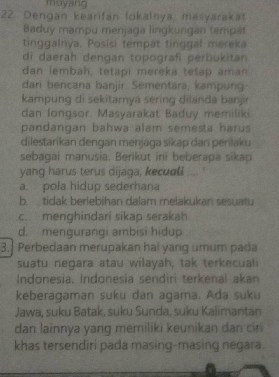 moyang
22. Dengan kearifan lokalnya, masyarakat
Baduy mampu menjaga lingkungan tempat
tinggalnya. Posisi tempat tinggal mereka
di daerah dengan topografi perbukitan
dan lembah, tetapi mereka tetap aman
dari bencana banjir. Sementara, kampung
kampung di sekitarnya sering dilanda banjir
dan longsor. Masyarakat Baduy memiliki
pandangan bahwa alam semesta harus 
dilestarikan dengan menjaga sikap dan perilaku
sebagai manusia. Berikut ini beberapa sikap
yang harus terus dijaga, kecudli .... '
a. pola hidup sederhana
b. tidak berlebihan dalam melakukan sesuatu
c. menghindari sikap serakah
d. mengurangi ambisi hidup
3. Perbedaan merupakan hal yang umum pada
suatu negara atau wilayah, tak terkecuali
Indonesia. Indonesia sendiri terkenal akan
keberagaman suku dan agama. Ada suku
Jawa, suku Batak, suku Sunda, suku Kalimantan
dan lainnya yang memiliki keunikan dan cir
khas tersendiri pada masing-masing negara.