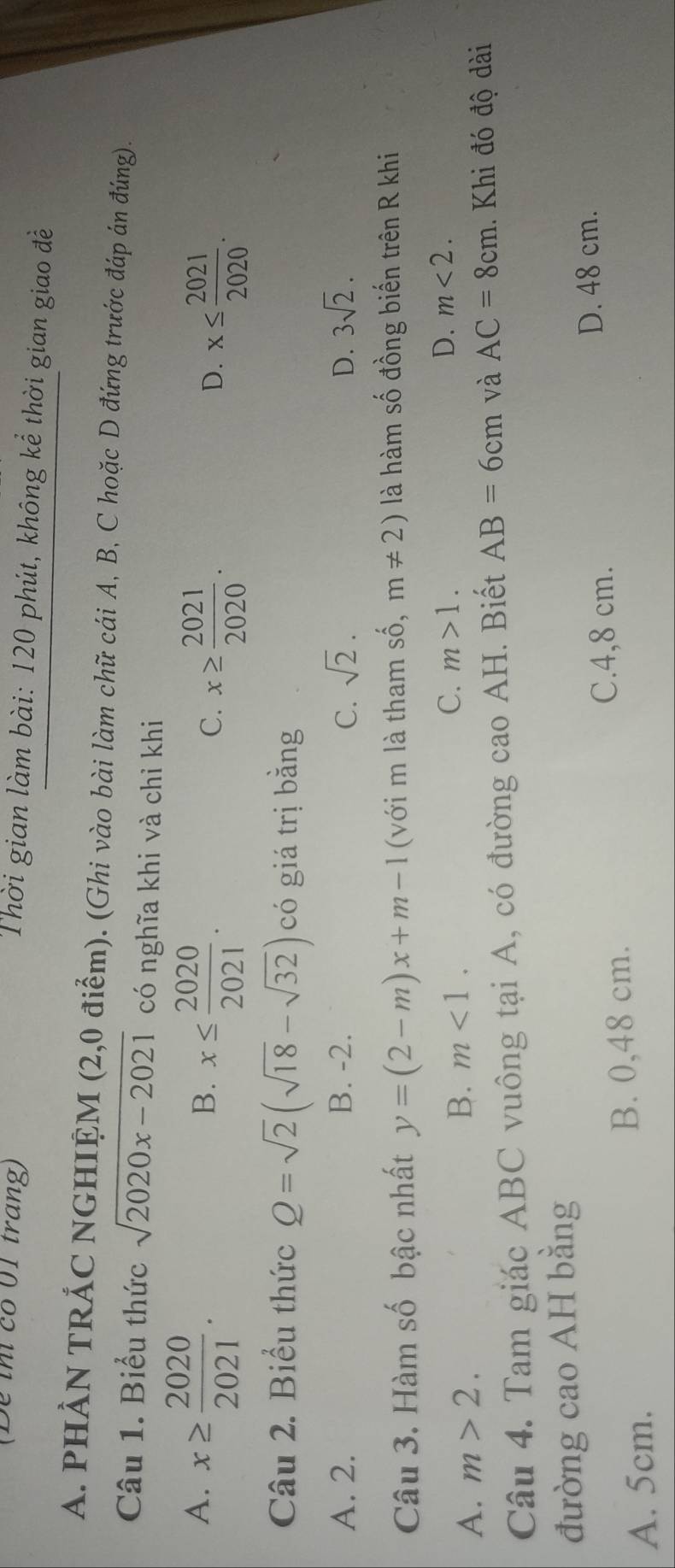 (De ih có 01 trang)
Thời gian làm bài: 120 phút, không kể thời gian giao đề
A. PHẢN TRÁC NGHIỆM (2,0 điểm). (Ghi vào bài làm chữ cái A, B, C hoặc D đứng trước đáp án đúng).
Câu 1. Biểu thức sqrt(2020x-2021) có nghĩa khi và chỉ khi
A. x≥slant  2020/2021 .
B. x≤  2020/2021 .
C. x≥  2021/2020 . x≤  2021/2020 . 
D.
Câu 2. Biểu thức Q=sqrt(2)(sqrt(18)-sqrt(32)) có giá trị bằng
A. 2. B. -2. C. sqrt(2). D. 3sqrt(2). 
Câu 3. Hàm số bậc nhất y=(2-m)x+m-1 (với m là tham 2y m!= 2) là hàm số đồng biến trên R khi
A. m>2. B. m<1</tex>. C. m>1.
D. m<2</tex>. 
Câu 4. Tam giác ABC vuông tại A, có đường cao AH. Biết AB=6cm và AC=8cm. Khi đó độ dài
đường cao AH bằng
C. 4,8 cm. D. 48 cm.
A. 5cm. B. 0,48 cm.