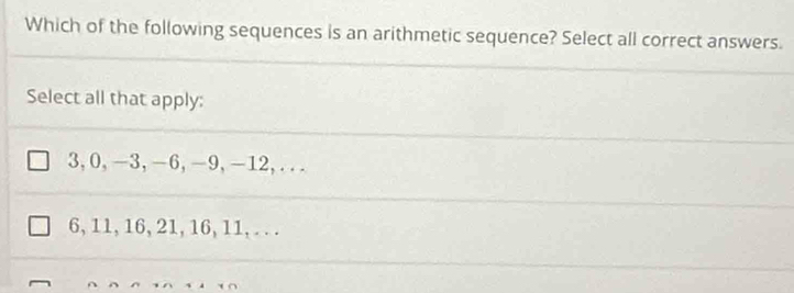 Which of the following sequences is an arithmetic sequence? Select all correct answers.
Select all that apply:
3, 0, -3, -6, -9, -12,...
6, 11, 16, 21, 16, 11, . . .