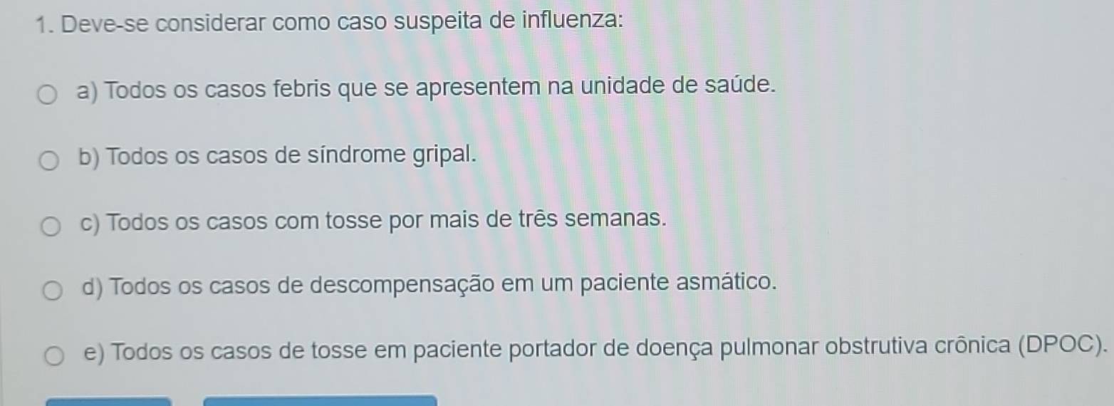 Deve-se considerar como caso suspeita de influenza:
a) Todos os casos febris que se apresentem na unidade de saúde.
b) Todos os casos de síndrome gripal.
c) Todos os casos com tosse por mais de três semanas.
d) Todos os casos de descompensação em um paciente asmático.
e) Todos os casos de tosse em paciente portador de doença pulmonar obstrutiva crônica (DPOC).