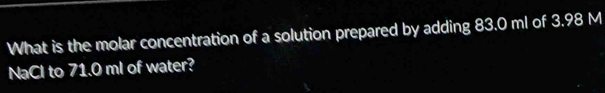 What is the molar concentration of a solution prepared by adding 83.0 ml of 3.98 M
NaCl to 71.0 ml of water?