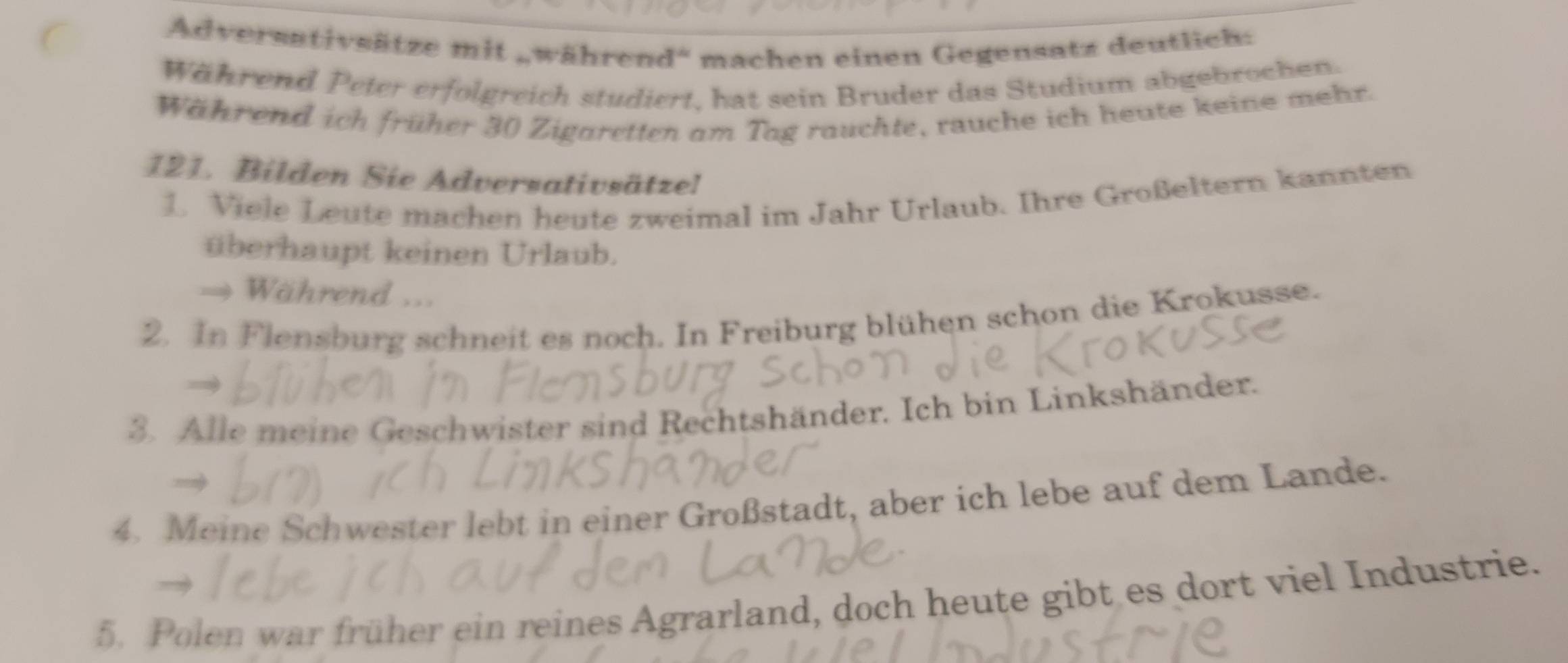 Adversativsätze mit „während' machen einen Gegensatz deutlich: 
Während Peter erfolgreich studiert, hat sein Bruder das Studium abgebrochen. 
Während ich früher 30 Zigaretten am Tag rauchte, rauche ich heute keine mehr. 
121. Bilden Sie Adversativsätzel 
1. Viele Leute machen heute zweimal im Jahr Urlaub. Ihre Großeltern kannten 
überhaupt keinen Urlaub. 
→ Während ... 
2. In Flensburg schneit es noch. In Freiburg blühen schon die Krokusse. 
3. Alle meine Geschwister sind Rechtshänder. Ich bin Linkshänder. 
4. Meine Schwester lebt in einer Großstadt, aber ich lebe auf dem Lande. 
5. Polen war früher ein reines Agrarland, doch heute gibt es dort viel Industrie.