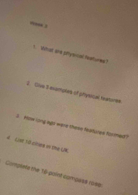 WYeek 3 
1. What are physical features? 
2. Give 3 examples of physical teatures. 
3. How long ago were these features formed? 
4 List 10 cities in the UK 
Complete the 16 -point compass rose:
