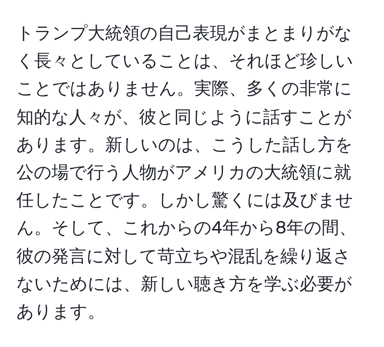 トランプ大統領の自己表現がまとまりがなく長々としていることは、それほど珍しいことではありません。実際、多くの非常に知的な人々が、彼と同じように話すことがあります。新しいのは、こうした話し方を公の場で行う人物がアメリカの大統領に就任したことです。しかし驚くには及びません。そして、これからの4年から8年の間、彼の発言に対して苛立ちや混乱を繰り返さないためには、新しい聴き方を学ぶ必要があります。