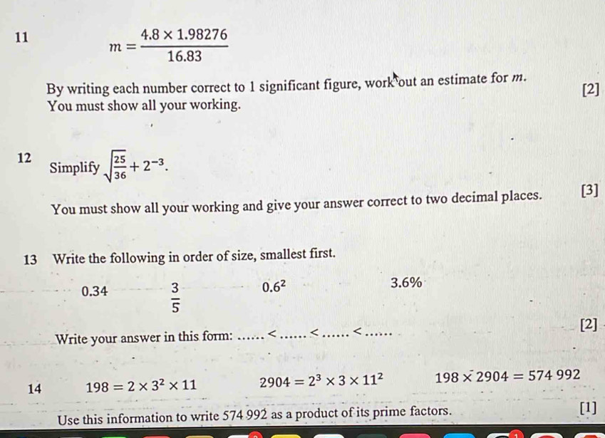 11
m= (4.8* 1.98276)/16.83 
By writing each number correct to 1 significant figure, work out an estimate for m. [2]
You must show all your working.
12 sqrt(frac 25)36+2^(-3). 
Simplify
You must show all your working and give your answer correct to two decimal places. [3]
13 Write the following in order of size, smallest first.
0.34  3/5 
0.6^2
3.6%
Write your answer in this form: _ 198=2* 3^2* 11 2904=2^3* 3* 11^2 198* 2904=574992
Use this information to write 574 992 as a product of its prime factors.
[1]