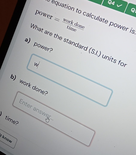 power= workdone/time 
Q 
e equation to calculate power is 
a) power? 
What are the standard (S.I.) units fo 
w 
b) work done? 
Enter answer 
time? 
t know