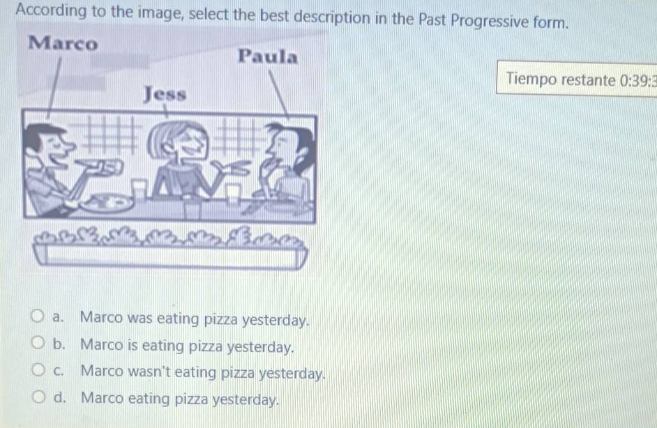 According to the image, select the best description in the Past Progressive form.
Tiempo restante 0:39 :
a. Marco was eating pizza yesterday.
b. Marco is eating pizza yesterday.
c. Marco wasn't eating pizza yesterday.
d. Marco eating pizza yesterday.