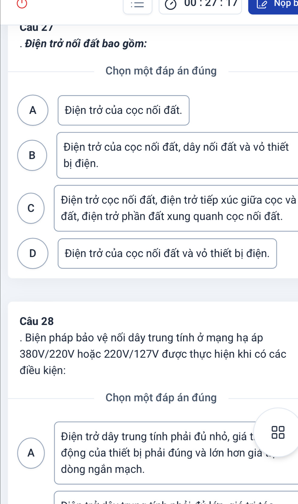 00:27:17 
= Nộp b
Cau ∠ /
. Điện trở nối đất bao gồm:
Chọn một đáp án đúng
A Điện trở của cọc nối đất.
Điện trở của cọc nối đất, dây nối đất và vỏ thiết
B
bị điện.
Điện trở cọc nối đất, điện trở tiếp xúc giữa cọc và
C
đất, điện trở phần đất xung quanh cọc nối đất.
D Điện trở của cọc nối đất và vỏ thiết bị điện.
Câu 28
. Biện pháp bảo vệ nối dây trung tính ở mạng hạ áp
380V/220V hoặc 220V/127V được thực hiện khi có các
điều kiện:
Chọn một đáp án đúng
Điện trở dây trung tính phải đủ nhỏ, giá t.
A động của thiết bị phải đúng và lớn hơn giả
dòng ngắn mạch.