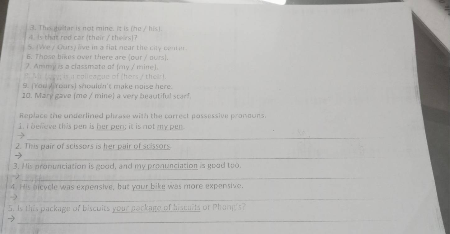 This guitar is not mine. It is (he / his). 
4. Is that red car (their / theirs)? 
5. (We / Ours) live in a flat near the city center. 
6. Those bikes over there are (our / ours). 
7. Ammy is a classmate of (my / mine). 
8. Mr Lon; is a colleague of (hers / their). 
9. (You / Yours) shouldn’t make noise here. 
10. Mary gave (me / mine) a very beautiful scarf. 
Replace the underlined phrase with the correct possessive pronouns. 
1. I believe this pen is her pen; it is not my pen. 
_ 
2. This pair of scissors is her pair of scissors. 
_ 
3. His pronunciation is good, and my pronunciation is good too. 
_ 
4. His bicycle was expensive, but your bike was more expensive. 
_ 
5. Is this package of biscuits your package of biscuits or Phong’s? 
_