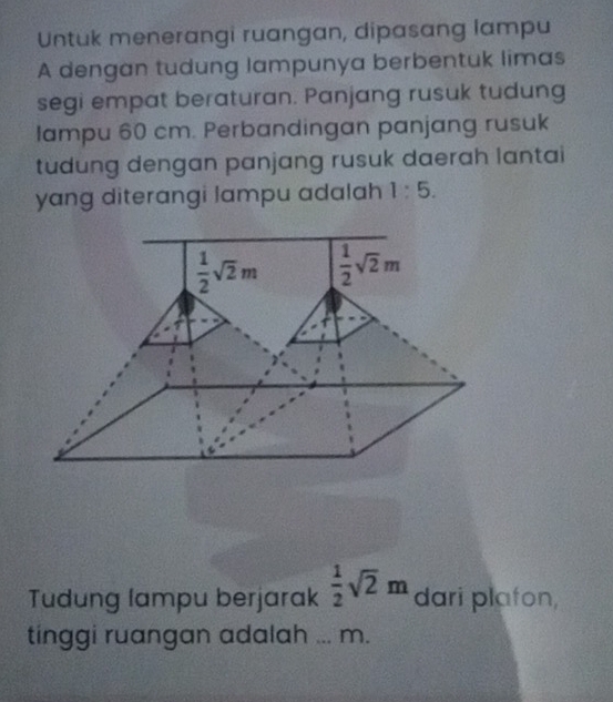 Untuk menerangi ruangan, dipasang lampu
A dengan tudung lampunya berbentuk limas
segi empat beraturan. Panjang rusuk tudung
lampu 60 cm. Perbandingan panjang rusuk
tudung dengan panjang rusuk daerah lantai
yang diterangi lampu adalah 1:5.
Tudung lampu berjarak  1/2 sqrt(2)m dari plafon,
tinggi ruangan adalah _m.