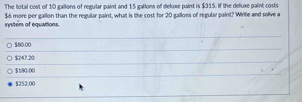 The total cost of 10 gallons of regular paint and 15 gallons of deluxe paint is $315. If the deluxe paint costs
$6 more per gallon than the regular paint, what is the cost for 20 gallons of regular paint? Write and solve a
system of equations.
$80.00
$247.20
$180.00
$252.00