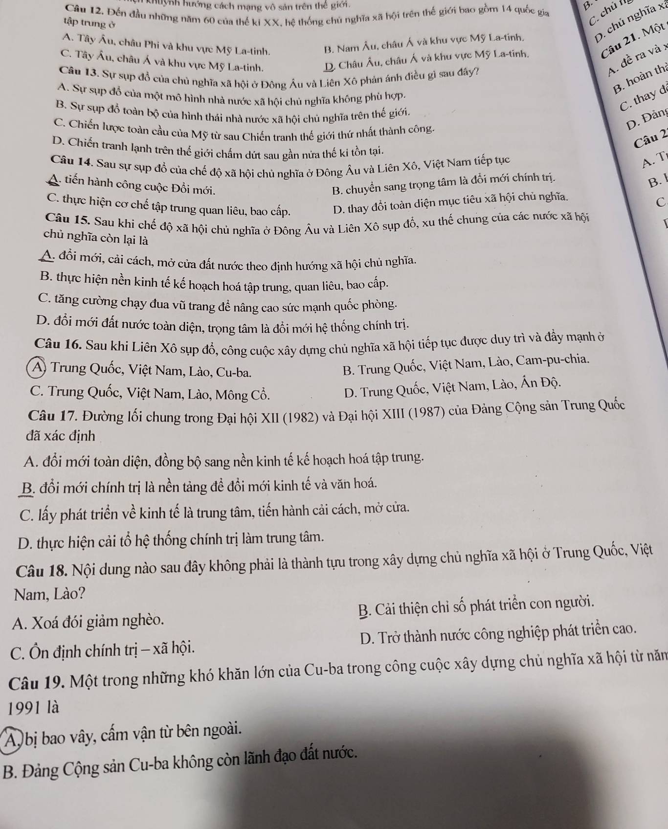 Khuỳnh hướng cách mạng vô sản trên thế giới. B.
Câu 12. Đến đầu những năm 60 của thế kỉ XX, hệ thống chủ nghĩa xã hội trên thế giới bao gồm 14 quốc gia
tập trung ở
C. chủ t
A. Tây Âu, châu Phi và khu vực Mỹ La-tinh.
Câu 21. Một
B. Nam Âu, châu Á và khu vực Mỹ La-tinh.
D. chủ nghĩa x.
C. Tây Âu, châu Á và khu vực Mỹ La-tinh.
A. đề ra và x
D. Châu Âu, châu Á và khu vực Mỹ La-tinh.
Câu 13. Sự sụp đổ của chủ nghĩa xã hội ở Đông Âu và Liên Xô phản ánh điều gì sau đây?
B. hoàn th:
A. Sự sụp đổ của một mô hình nhà nước xã hội chủ nghĩa không phù hợp.
B. Sự sụp đồ toàn bộ của hình thái nhà nước xã hội chủ nghĩa trên thế giới.
C. thay đ
C. Chiến lược toàn cầu của Mỹ từ sau Chiến tranh thế giới thứ nhất thành công.
D. Đảng
Câu 2
D. Chiến tranh lạnh trên thế giới chấm dứt sau gần nửa thế ki tồn tại.
Câu 14. Sau sự sụp đổ của chế độ xã hội chủ nghĩa ở Đông Âu và Liên Xô, Việt Nam tiếp tục
A. T
A. tiến hành công cuộc Đổi mới. B. chuyển sang trọng tâm là đổi mới chính trị.
B. l
C. thực hiện cơ chế tập trung quan liêu, bao cấp. D. thay đổi toàn diện mục tiêu xã hội chủ nghĩa.
C
Câu 15. Sau khi chế độ xã hội chủ nghĩa ở Đông Âu và Liên Xô sụp đổ, xu thế chung của các nước xã hội
1
chủ nghĩa còn lại là
A. đổi mới, cải cách, mở cửa đất nước theo định hướng xã hội chủ nghĩa.
B. thực hiện nền kinh tế kế hoạch hoá tập trung, quan liêu, bao cấp.
C. tăng cường chạy đua vũ trang đề nâng cao sức mạnh quốc phòng.
D. đổi mới đất nước toàn diện, trọng tâm là đổi mới hệ thống chính trị.
Câu 16. Sau khi Liên Xô sụp đổ, công cuộc xây dựng chủ nghĩa xã hội tiếp tục được duy trì và đẩy mạnh ở
A) Trung Quốc, Việt Nam, Lào, Cu-ba.
B. Trung Quốc, Việt Nam, Lào, Cam-pu-chia.
C. Trung Quốc, Việt Nam, Lào, Mông Cổ.
D. Trung Quốc, Việt Nam, Lào, Ấn Độ.
Câu 17. Đường lối chung trong Đại hội XII (1982) và Đại hội XIII (1987) của Đảng Cộng sản Trung Quốc
đã xác định
A. đổi mới toàn diện, đồng bộ sang nền kinh tế kế hoạch hoá tập trung.
B. đổi mới chính trị là nền tảng để đồi mới kinh tế và văn hoá.
C. lấy phát triển về kinh tế là trung tâm, tiến hành cải cách, mở cửa.
D. thực hiện cải tổ hệ thống chính trị làm trung tâm.
Câu 18. Nội dung nào sau đây không phải là thành tựu trong xây dựng chủ nghĩa xã hội ở Trung Quốc, Việt
Nam, Lào?
A. Xoá đói giảm nghèo.  B. Cải thiện chỉ số phát triển con người.
C. Ôn định chính trị - xã hội. D. Trở thành nước công nghiệp phát triển cao.
Câu 19. Một trong những khó khăn lớn của Cu-ba trong công cuộc xây dựng chủ nghĩa xã hội từ năm
1991 là
Ay bị bao vây, cấm vận từ bên ngoài.
B. Đảng Cộng sản Cu-ba không còn lãnh đạo đất nước.