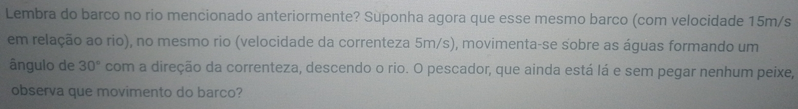 Lembra do barco no rio mencionado anteriormente? Suponha agora que esse mesmo barco (com velocidade 15m/s
em relação ao rio), no mesmo rio (velocidade da correnteza 5m/s), movimenta-se sobre as águas formando um 
ângulo de 30° com a direção da correnteza, descendo o rio. O pescador, que ainda está lá e sem pegar nenhum peixe, 
observa que movimento do barco?