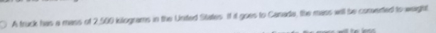 A truck has a mass of 2,500 kilograms in the United States. It it goes to Canada, the mass will be comerted to weight