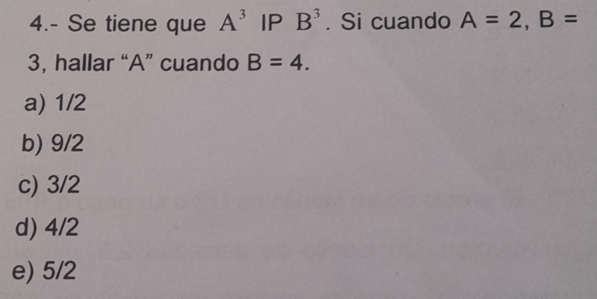 4.- Se tiene que A^3 IP B^3. Si cuando A=2, B=
3, hallar “ A ” cuando B=4.
a) 1/2
b) 9/2
c) 3/2
d) 4/2
e) 5/2