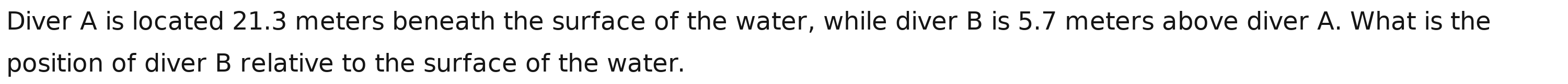 Diver A is located 21.3 meters beneath the surface of the water, while diver B is 5.7 meters above diver A. What is the 
position of diver B relative to the surface of the water.