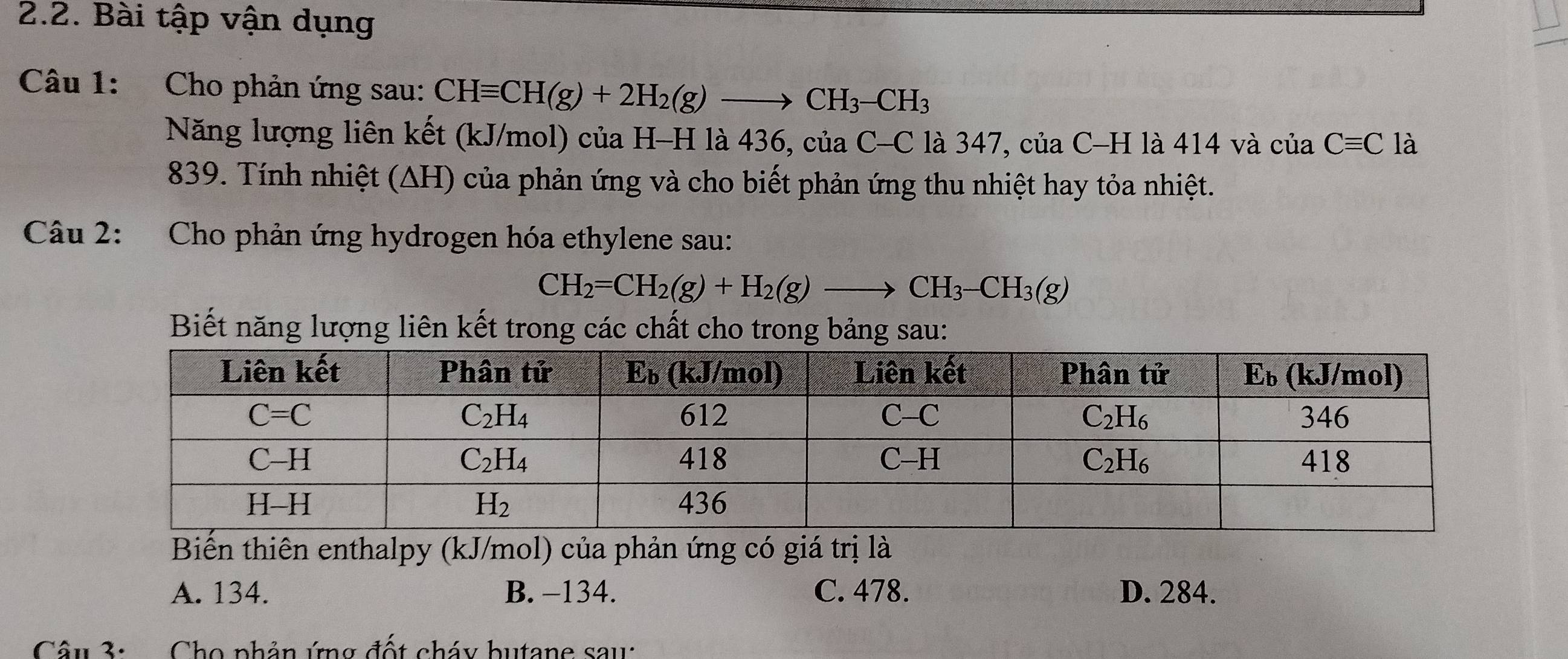 Bài tập vận dụng
Câu 1:  Cho phản ứng sau: CHequiv CH(g)+2H_2(g)to CH_3-CH_3
Năng lượng liên kết (kJ/mol) của H-H là 436, c iaC-C là 347, của C-H là 414 và cuaCequiv C là
839. Tính nhiệt (∆H) của phản ứng và cho biết phản ứng thu nhiệt hay tỏa nhiệt.
Câu 2: Cho phản ứng hydrogen hóa ethylene sau:
CH_2=CH_2(g)+H_2(g)to CH_3-CH_3(g)
Biết năng lượng liên kết trong các chất cho trong bảng sau:
Biến thiên enthalpy (kJ/mol) của phản ứng có giá trị là
A. 134. B. −134. C. 478. D. 284.
Câu 3:  Cho phản ứng đốt cháy butane sau: