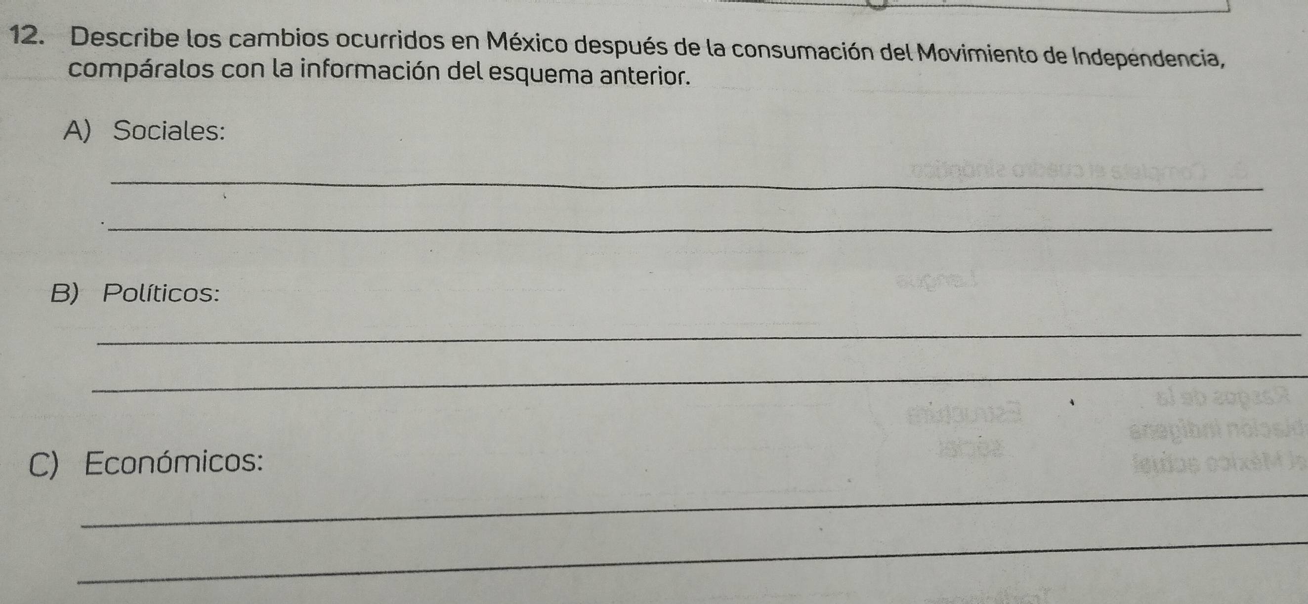 Describe los cambios ocurridos en México después de la consumación del Movimiento de Independencia, 
compáralos con la información del esquema anterior. 
A) Sociales: 
_ 
_ 
B) Políticos: 
_ 
_ 
_ 
C) Económicos: 
_