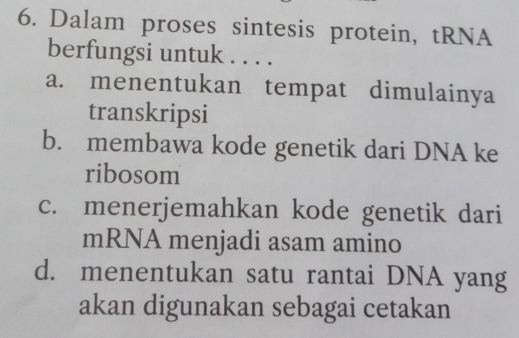 Dalam proses sintesis protein, tRNA
berfungsi untuk . . . .
a. menentukan tempat dimulainya
transkripsi
b. membawa kode genetik dari DNA ke
ribosom
c. menerjemahkan kode genetik dari
mRNA menjadi asam amino
d. menentukan satu rantai DNA yang
akan digunakan sebagai cetakan