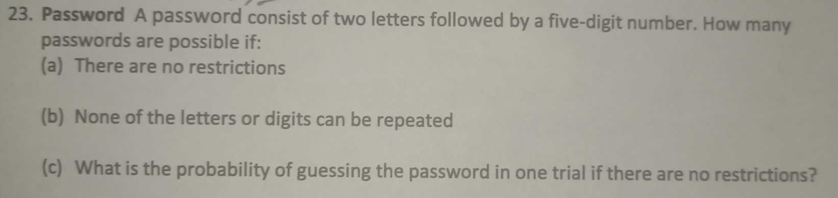 Password A password consist of two letters followed by a five-digit number. How many 
passwords are possible if: 
(a) There are no restrictions 
(b) None of the letters or digits can be repeated 
(c) What is the probability of guessing the password in one trial if there are no restrictions?