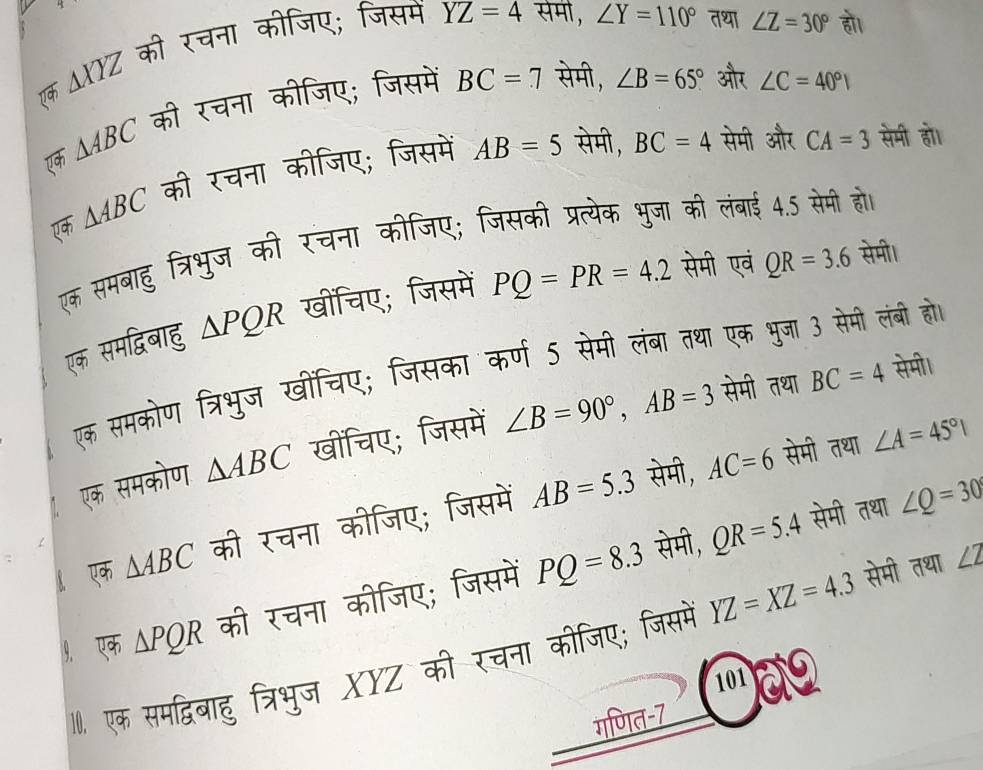 एक △ XYZ की रचना कीजिए; जिसम
YZ=4 सेमी, ∠ Y=110° तथा ∠ Z=30° हो। 
ए △ ABC की रचना कीजिए; जिसमें
BC=7 सेमी, ∠ B=65° और ∠ C=40°
एक △ ABC की रचना कीजिए; जिसमें
AB=5 सेमी, BC=4 सेमी और CA=3 सेमी हो। 
एक समबाहु त्रिभुज की रचना कीजिए; जिसकी प्रत्येक भुजा की लंबाई 4.5 सेमी हो। 
एक समद्विबाहु △ PQR खींचिए; जिसमें PQ=PR=4.2 सेमी एवं QR=3.6 सेमी। 
सेमी। 
एक समकोण त्रिभुज खींचिए; जिसका कर्ण 5 सेमी लंबा तथा एक भुजा 3 सेमी लंबी हो। 
एक समकोण △ ABC खींचिए; जिसमें ∠ B=90°, AB=3 सेमी तथा BC=4
सेमी, AC=6 सेमी तथा ∠ A=45°|
सेमी, QR=5.4 सेमी तथा ∠ Q=30°
एक △ ABC की रचना कीजिए; जिसमें AB=5.3
१. एक △ PQR की रचना कीजिए; जिसमें PQ=8.3
10. एक समद्विबाहु त्रिभुज XYZ की रचना कीजिए; जिसमे YZ=XZ=4.3 सेमी तथा ∠ Z
101 a 
गणित-7