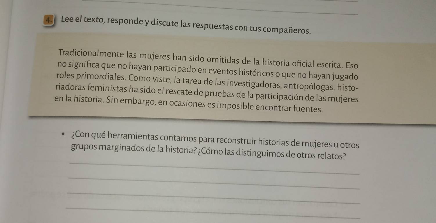 Lee el texto, responde y discute las respuestas con tus compañeros. 
Tradicionalmente las mujeres han sido omitidas de la historia oficial escrita. Eso 
no significa que no hayan participado en eventos históricos o que no hayan jugado 
roles primordiales. Como viste, la tarea de las investigadoras, antropólogas, histo- 
riadoras feministas ha sido el rescate de pruebas de la participación de las mujeres 
en la historia. Sin embargo, en ocasiones es imposible encontrar fuentes. 
¿Con qué herramientas contamos para reconstruir historias de mujeres u otros 
_ 
grupos marginados de la historia? ¿Cómo las distinguimos de otros relatos? 
_ 
_ 
_