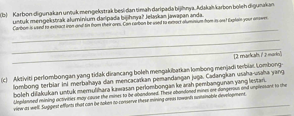 Karbon digunakan untuk mengekstrak besi dan timah daripada bijihnya. Adakah karbon boleh digunakan 
untuk mengekstrak aluminium daripada bijihnya? Jelaskan jawapan anda. 
_ 
Carbon is used to extract iron and tin from their ores. Can carbon be used to extract aluminium from its ore? Explain your answer. 
_ 
_ 
[2 markah / 2 marks] 
(c) Aktiviti perlombongan yang tidak dirancang boleh mengakibatkan lombong menjadi terbiar. Lombong- 
lombong terbiar ini merbahaya dan mencacatkan pemandangan juga. Cadangkan usaha-usaha yang 
boleh dilakukan untuk memulihara kawasan perlombongan ke arah pembangunan yang lestari. 
Unplanned mining activities may cause the mines to be abandoned. These abandoned mines are dangerous and unpleasant to the 
view as well. Suggest efforts that can be taken to conserve these mining areas towards sustainable development. 
_