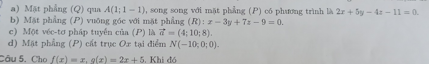 Mặt phẳng (Q) qua A(1;1-1) , song song với mặt phẳng (P) có phương trình là 2x+5y-4z-11=0. 
b) Mặt phẳng (P) vuông góc với mặt phẳng (R): x-3y+7z-9=0. 
c) Một véc-tơ pháp tuyến của (P) là vector a=(4;10;8). 
d) Mặt phẳng (P) cắt trục Ox tại điểm N(-10;0;0). 
Câu 5. Cho f(x)=x, g(x)=2x+5. Khi đó