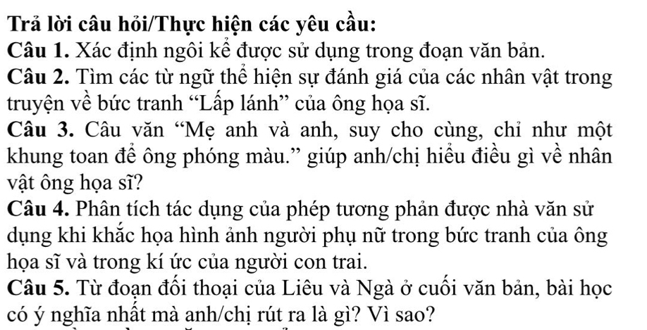 Trả lời câu hỏi/Thực hiện các yêu cầu: 
Câu 1. Xác định ngôi kê được sử dụng trong đoạn văn bản. 
Câu 2. Tìm các từ ngữ thể hiện sự đánh giá của các nhân vật trong 
truyện về bức tranh “Lấp lánh” của ông họa sĩ. 
Câu 3. Câu văn “Mẹ anh và anh, suy cho cùng, chỉ như một 
khung toan để ông phóng màu.” giúp anh/chị hiểu điều gì về nhân 
vật ông họa sĩ? 
Câu 4. Phân tích tác dụng của phép tương phản được nhà văn sử 
dụng khi khắc họa hình ảnh người phụ nữ trong bức tranh của ông 
họa sĩ và trong kí ức của người con trai. 
Câu 5. Từ đoạn đồi thoại của Liêu và Ngà ở cuồi văn bản, bài học 
có ý nghĩa nhất mà anh/chị rút ra là gì? Vì sao?