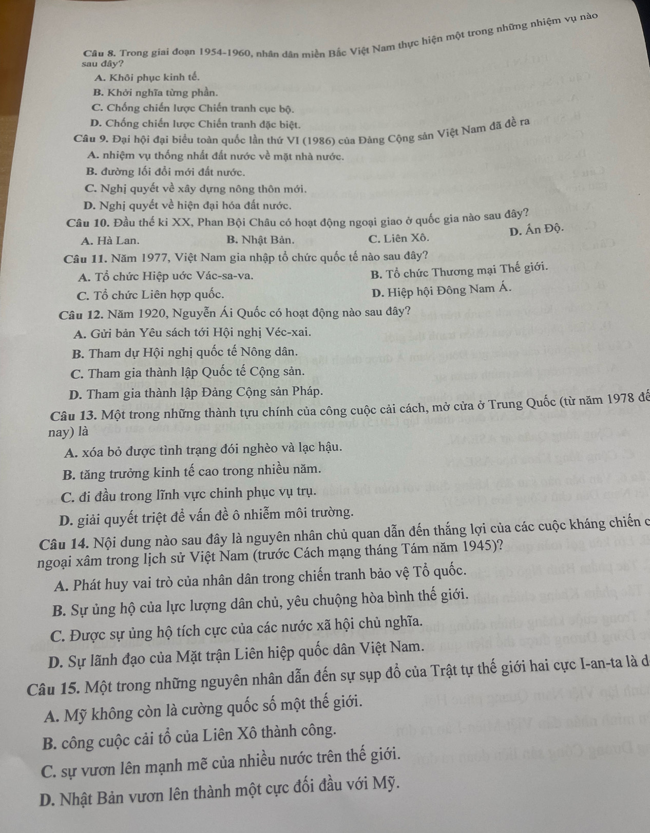 Trong giai đoạn 1954-1960, nhân dân miền Bắc Việt Nam thực hiện một trong những nhiệm vụ nào
sau đây?
A. Khôi phục kinh tế.
B. Khởi nghĩa từng phần.
C. Chống chiến lược Chiến tranh cục bộ.
D. Chống chiến lược Chiến tranh đặc biệt.
Câu 9. Đại hội đại biểu toàn quốc lần thứ VI (1986) của Đảng Cộng sản Việt Nam đã đề ra
A. nhiệm vụ thống nhất đất nước về mặt nhà nước.
B. đường lối đồi mới đất nước.
C. Nghị quyết về xây dựng nông thôn mới.
D. Nghị quyết về hiện đại hóa đất nước.
Câu 10. Đầu thế ki XX, Phan Bội Châu có hoạt động ngoại giao ở quốc gia nào sau đây?
D. Ấn Độ.
A. Hà Lan. B. Nhật Bản. C. Liên Xô.
Câu 11. Năm 1977, Việt Nam gia nhập tổ chức quốc tế nào sau đây?
A. Tổ chức Hiệp uớc Vác-sa-va.
B. Tổ chức Thương mại Thế giới.
C. Tổ chức Liên hợp quốc.
D. Hiệp hội Đông Nam Á.
Câu 12. Năm 1920, Nguyễn Ái Quốc có hoạt động nào sau đây?
A. Gửi bản Yêu sách tới Hội nghị Véc-xai.
B. Tham dự Hội nghị quốc tế Nông dân.
C. Tham gia thành lập Quốc tế Cộng sản.
D. Tham gia thành lập Đảng Cộng sản Pháp.
Câu 13. Một trong những thành tựu chính của công cuộc cải cách, mở cửa ở Trung Quốc (từ năm 1978 đế
nay) là
A. xóa bỏ được tình trạng đói nghèo và lạc hậu.
B. tăng trưởng kinh tế cao trong nhiều năm.
C. đi đầu trong lĩnh vực chinh phục vụ trụ.
D. giải quyết triệt để vấn đề ô nhiễm môi trường.
Câu 14. Nội dung nào sau đây là nguyên nhân chủ quan dẫn đến thắng lợi của các cuộc kháng chiến c
ngoại xâm trong lịch sử Việt Nam (trước Cách mạng tháng Tám năm 1945)?
A. Phát huy vai trò của nhân dân trong chiến tranh bảo vệ Tổ quốc.
B. Sự ủng hộ của lực lượng dân chủ, yêu chuộng hòa bình thế giới.
C. Được sự ủng hộ tích cực của các nước xã hội chủ nghĩa.
D. Sự lãnh đạo của Mặt trận Liên hiệp quốc dân Việt Nam.
Câu 15. Một trong những nguyên nhân dẫn đến sự sụp đổ của Trật tự thế giới hai cực I-an-ta là d
A. Mỹ không còn là cường quốc số một thế giới.
B. công cuộc cải tổ của Liên Xô thành công.
C. sự vươn lên mạnh mẽ của nhiều nước trên thế giới.
D. Nhật Bản vươn lên thành một cực đối đầu với Mỹ.