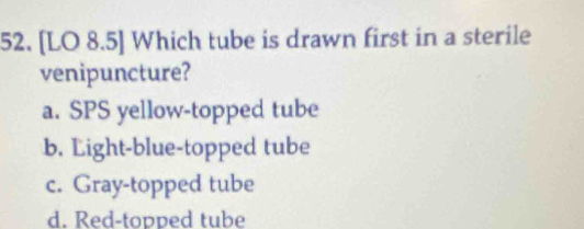 [LO 8.5] Which tube is drawn first in a sterile
venipuncture?
a. SPS yellow-topped tube
b. Light-blue-topped tube
c. Gray-topped tube
d. Red-topped tube