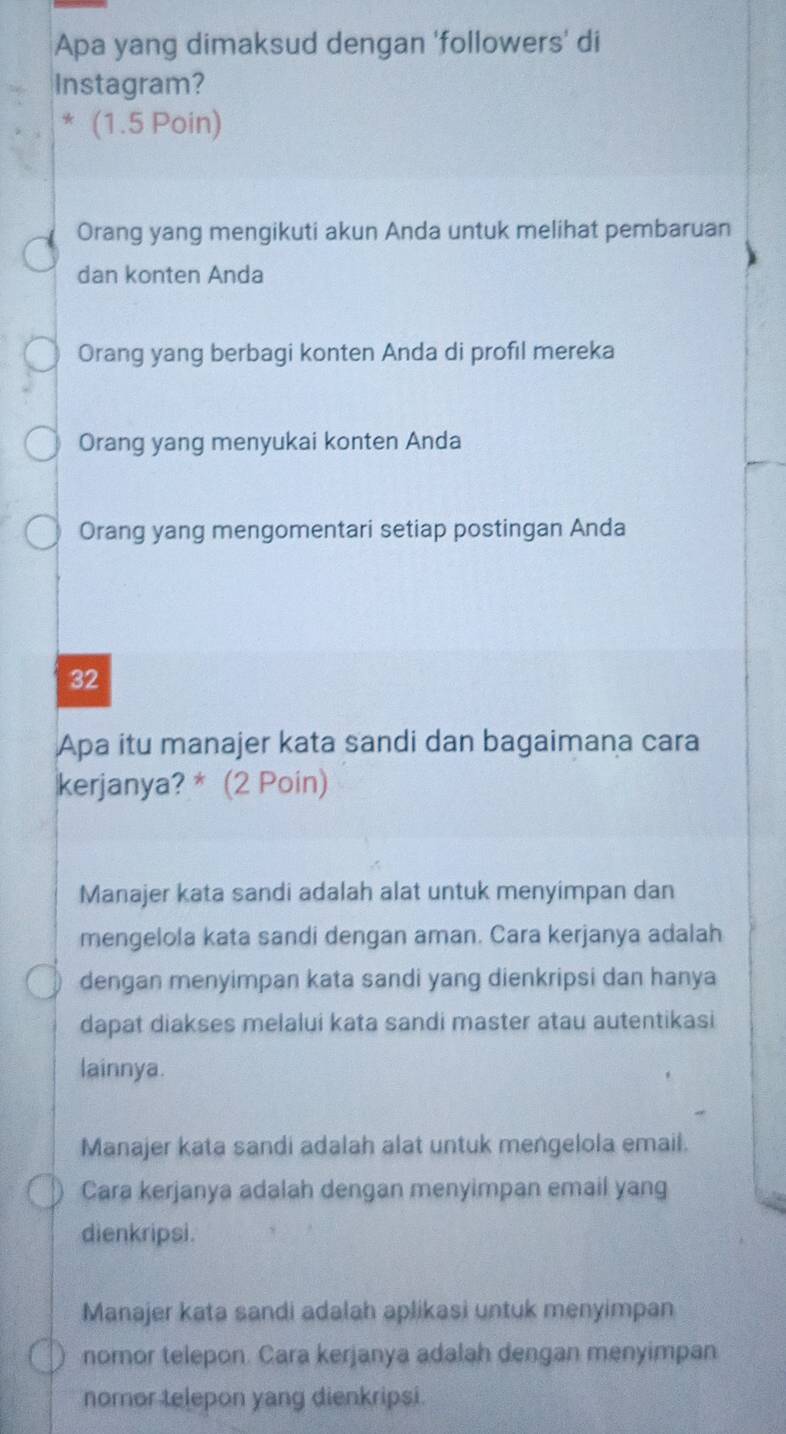 Apa yang dimaksud dengan 'followers' di
Instagram?
* (1.5 Poin)
Orang yang mengikuti akun Anda untuk melihat pembaruan
dan konten Anda
Orang yang berbagi konten Anda di profıl mereka
Orang yang menyukai konten Anda
Orang yang mengomentari setiap postingan Anda
32
Apa itu manajer kata sandi dan bagaimana cara
kerjanya? * (2 Poin)
Manajer kata sandi adalah alat untuk menyimpan dan
mengelola kata sandi dengan aman. Cara kerjanya adalah
dengan menyimpan kata sandi yang dienkripsi dan hanya
dapat diakses melalui kata sandi master atau autentikasi
lainnya.
Manajer kata sandi adalah alat untuk mengelola email.
Cara kerjanya adalah dengan menyimpan email yang
dienkripsi.
Manajer kata sandi adalah aplikasi untuk menyimpan
nomor telepon. Cara kerjanya adalah dengan menyimpan
nomor telepon yang dienkripsi.