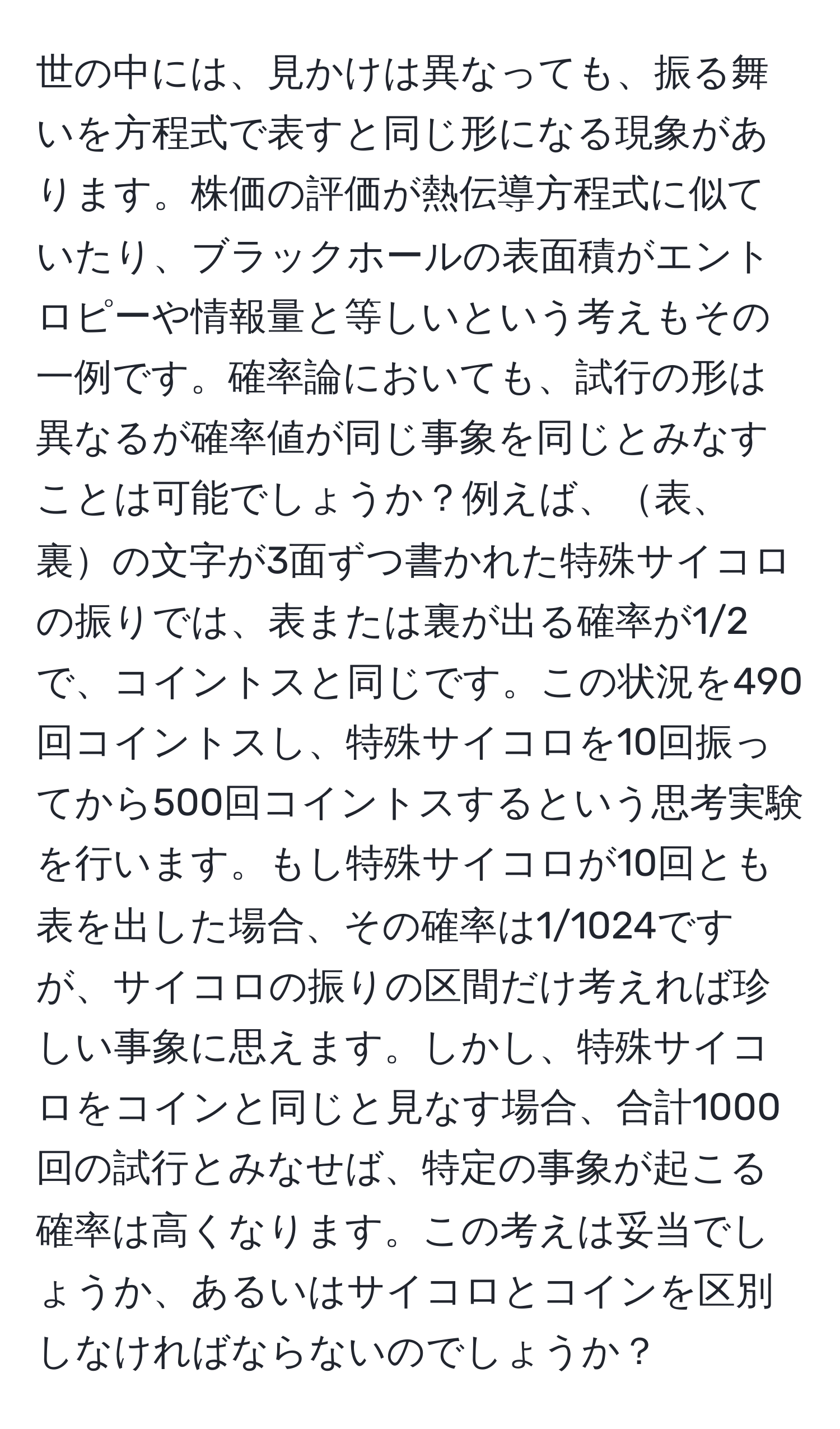 世の中には、見かけは異なっても、振る舞いを方程式で表すと同じ形になる現象があります。株価の評価が熱伝導方程式に似ていたり、ブラックホールの表面積がエントロピーや情報量と等しいという考えもその一例です。確率論においても、試行の形は異なるが確率値が同じ事象を同じとみなすことは可能でしょうか？例えば、表、裏の文字が3面ずつ書かれた特殊サイコロの振りでは、表または裏が出る確率が1/2で、コイントスと同じです。この状況を490回コイントスし、特殊サイコロを10回振ってから500回コイントスするという思考実験を行います。もし特殊サイコロが10回とも表を出した場合、その確率は1/1024ですが、サイコロの振りの区間だけ考えれば珍しい事象に思えます。しかし、特殊サイコロをコインと同じと見なす場合、合計1000回の試行とみなせば、特定の事象が起こる確率は高くなります。この考えは妥当でしょうか、あるいはサイコロとコインを区別しなければならないのでしょうか？