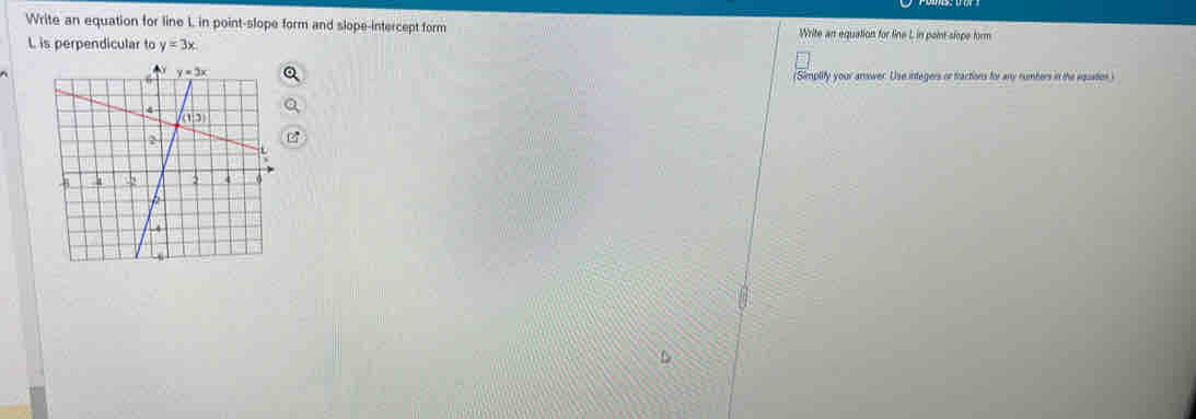 Write an equation for line L in point-slope form and slope-intercept form Write an equation for line L in point slope form
L is perpendicular to y=3x
(Simplify your answer. Use integers or tractions for any numbers in the equation)