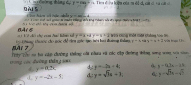 ) Cho đường thăng d,: y=mx+n Tìm điều kiện của m đề d, cắt d, và cất đ 
bài 5
Cho bàm số bậc nhất y=ax-4. 
a ) Tim hệ số góc a biết rằng đồ thị hàm số đi qua điểm M(1: -2)
6) Vẽ đổ thị của hàm số.
BÀI 6
a) Vẽ đồ thị của hai hàm số y=x và y=x+2 trên cùng một mặt phầng toạ độ
b Đùng thước đo góc để tìm góc tạo bởi hai đường thăng y=x và y=x+2 với trục Ox.
Bài 7
P ây chỉ ra ba cặp đường thăng cắt nhau và các cặp đường thăng song song với nhau
trong các đường thăng sau:
d_1:y=0.2x d,: y=0.2x-0.8
d_2:y=-2x+4
d_x:y=-2x-5 d_5:y=sqrt(3)x+3
d,: y=sqrt(3)x-sqrt(5).