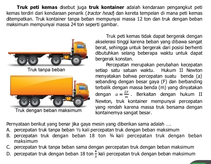 Truk peti kemas disebut juga truk kontainer adalah kendaraan pengangkut peti
kemas terdiri dari kendaraan penarik (tractor head) dan kereta tempelan di mana peti kemas
ditempatkan. Truk kontainer tanpa beban mempunyai massa 12 ton dan truk dengan beban
maksimum mempunyai massa 24 ton seperti gambar.
Truk peti kemas tidak dapat bergerak dengan
akselerasi tinggi karena beban yang dibawa sangat
berat, sehingga untuk bergerak dari posisi berhenti
dibutuhkan selang beberapa waktu untuk dapat
bergerak konstan.
Percepatan merupakan perubahan kecepatan
Truk tanpa beban setiap satu satuan waktu. Hukum II Newton
menyatakan bahwa percepatan suatu benda (a)
sebanding dengan besar gaya (F) dan berbanding
terbalik dengan massa benda (m) yang dinyatakan
dengan a= sumlimits F/m . Berkaitan dengan hukum II
Newton, truk kontainer mempunyai percepatan
yang rendah karena massa truk bersama dengan 
Truk dengan beban maksimum kontainernya sangat besar.
Pernyataan berikut yang benar jika gaya mesin yang diberikan sama adalah ....
A. percepatan truk tanpa beban ½ kali percepatan truk dengan beban maksimum
B. percepatan truk dengan beban 18 ton ¾ kali percepatan truk dengan beban
maksimum
C. percepatan truk tanpa beban sama dengan percepatan truk dengan beban maksimum
D. percepatan truk dengan beban 18 ton  4/3  kali percepatan truk dengan beban maksimum