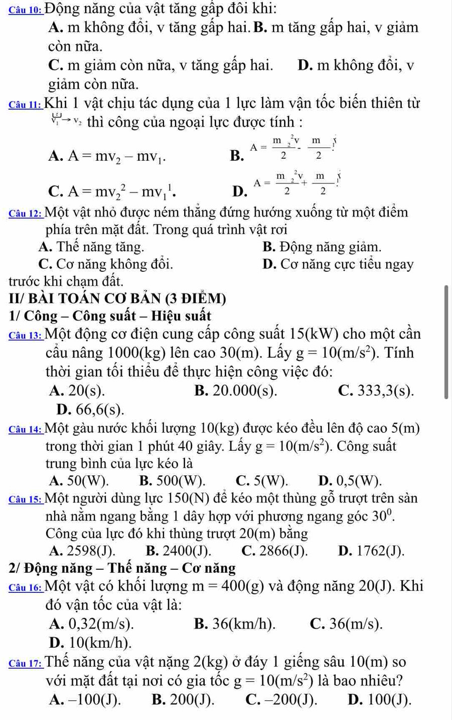 cầ l0: Động năng của vật tăng gấp đôi khi:
A. m không đổi, v tăng gấp hai.B. m tăng gấp hai, v giảm
còn nữa.
C. m giảm còn nữa, v tăng gấp hai. D. m không đổi, v
giảm còn nữa.
ca :Khi 1 vật chịu tác dụng của 1 lực làm vận tốc biến thiên từ
V_1to *  thì công của ngoại lực được tính :
A. A=mv_2-mv_1. B. A=frac (m_2)^2v2- m/2 v
C. A=mv_2^(2-mv_1^1. D. A=frac (m_2)^2v)2+ m/2 .
Cât 12: Một vật nhỏ được ném thẳng đứng hướng xuống từ một điểm
phía trên mặt đất. Trong quá trình vật rơi
A. Thế năng tăng. B. Động năng giảm.
C. Cơ năng không đổi. D. Cơ năng cực tiểu ngay
trước khi cham đất.
II/ BÀI TOÁN Cơ BảN (3 đIÊM)
1/ Công - Công suất - Hiệu suất
cất 3: Một động cơ điện cung cấp công suất 15(kW) cho một cần
cầu nâng 1000(kg) lên cao 30(m). Lấy g=10(m/s^2). Tính
thời gian tối thiếu để thực hiện công việc đó:
A. 20(s). B. 20.000(s). C. 333,3(s).
D. 66,6(s).
Câu 14: Một gàu nước khối lượng 10(kg) được kéo đều lên độ cao 5(m)
trong thời gian 1 phút 40 giây. Lấy g=10(m/s^2). Công suất
trung bình của lực kéo là
A. 50(W). B. 500(W). C. 5(W). D. 0,5(W).
Cầt 15: Một người dùng lực 150(N) để kéo một thùng gỗ trượt trên sản
nhà nằm ngang bằng 1 dây hợp với phương ngang góc 30^0.
Công của lực đó khi thùng trượt 20(m) bằng
A. 2598(J). B. 2400(J). C. 2866(J). D. 1762(J).
2/ Động năng - Thế năng - Cơ năng
Câu 16: Một vật có khổi lượng m=400(g) và động năng 20(J). Khi
đó vận tốc của vật là:
A. 0,32(m/s). B. 36(km/h). C. 36(m/s).
D. 10(km/h).
cầu 17: Thể năng của vật nặng 2(kg) ở đáy 1 giếng sâu 10(m) so
với mặt đất tại nơi có gia tốc g=10(m/s^2) là bao nhiêu?
A. −100(J). B. 200(J). C. -200(J). D. 100(J).