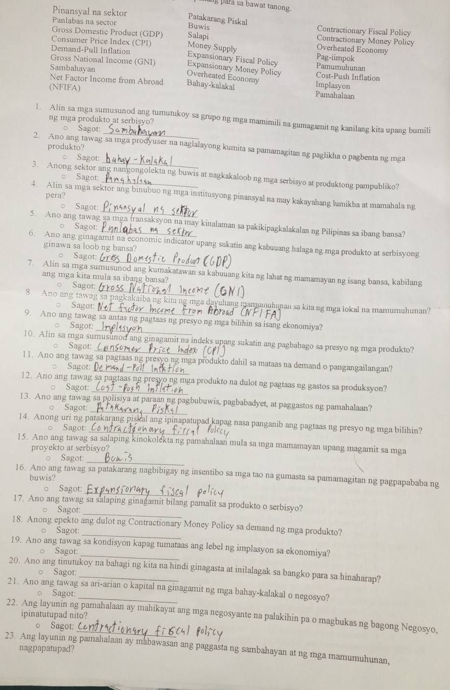 ming para sa bawat tanong.
Patakarang Piskal
Pinansyal na sektor Contractionary Fiscal Policy
Buwis
Panlabas na sector Contractionary Money Policy
Gross Domestic Product (GDP) Salapi
Overheated Economy
Consumer Price Index (CPI) Money Supply Expansionary Fiscal Policy
Pag-iimpok
Demand-Pull Inflation Pamumuhunan
Gross National Income (GNI) Expansionary Money Policy Cost-Push Inflation
Sambahayan Implasyon
Overheated Economy
Net Factor Income from Abroad Bahay-kalakal Pamahalaan
(NFIFA)
l. Alin sa mga sumusunod ang tumutukoy sa grupo ng mga mamimili na gumagamit ng kanilang kita upang bumili
ng mga produkto at serbisyo?
_
○ Sagot:
produkto?
_
2. Ano ang tawag sa mga prodyuser na naglalayong kumita sa pamamagitan ng paglikha o pagbenta ng mga
Sagot:
3. Anong sektor ang nangongolekta ng buwis at nagkakaloob ng mga serbisyo at produktong pampubliko?
○ Sagot:
pera?
_
4. Alin sa mga sektor ang binubuo ng mga institusyong pinansyal na may kakayahang lumikha at mamahala ng
Sagot:
5. Ano ang tawag sa mga transaksyon na may kinalaman sa pakikipagkalakalan ng Pilipinas sa ibang bansa?
Sagot:
6. Ano ang ginagamit na economic indicator upang sukatin ang kabuuang halaga ng mga produkto at serbisyong
ginawa sa loob ng bansa?
_
Sagot:
7. Alin sa mga sumusunod ang kumakatawan sa kabuuang kita ng lahat ng mamamayan ng isang bansa, kabilang
ang mga kita mula sa ibang bansa?
_
Sagot:
8. Ano ang tawag sa pagkakaiba ng kita ng mga dayuhang mamumuhunan sa kita ng mga lokal na mamumuhunan?
Sagot:
Sagot:
_
9. Ano ang tawag sa antas ng pagtaas ng presyo ng mga bilihin sa isang ekonomiya?
10. Alin sa mga sumusunod ang ginagamit na indeks upang sukatin ang pagbabago sa presyo ng mga produkto?
。 Sagot:
l1. Ano ang tawag sa pagtaas ng presyo ng mga produkto dahil sa mataas na demand o pangangailangan?
Sagot:
Sagot:
_
12. Ano ang tawag sa pagtaas ng presyo ng mga produkto na dulot ng pagtaas ng gastos sa produksyon?
_
13. Ano ang tawag sa polisiya at paraan ng pagbubuwis, pagbabadyet, at paggastos ng pamahalaan?
Sagot
14. Anong uri ng patakarang piskal ang ipinapatupad kapag nasa panganib ang pagtaas ng presyo ng mga bilihin?
。 Sagot:
15. Ano ang tawag sa salaping kinokolekta ng pamahalaan mula sa mga mamamayan upang magamit sa mga
proyekto at serbisyo?
_
。 Sagot
16. Ano ang tawag sa patakarang nagbibigay ng insentibo sa mga tao na gumasta sa pamamagitan ng pagpapababa ng
buwis?
_
。 Sagot:
_
17. Ano ang tawag sa salaping ginagamit bilang pamalit sa produkto o serbisyo?
。 Sagot:
18. Anong epekto ang dulot ng Contractionary Money Policy sa demand ng mga produkto?
。 Sagot:
19. Ano ang tawag sa kondisyon kapag tumataas ang lebel ng implasyon sa ekonomiya?
Sagot:
20. Ano ang tinutukoy na bahagi ng kita na hindi ginagasta at inilalagak sa bangko para sa hinaharap?
。 Sagot:
21. Ano ang tawag sa ari-arian o kapital na ginagamit ng mga bahay-kalakal o negosyo?
。 Sagot:
22. Ang layunin ng pamahalaan ay mahikayat ang mga negosyante na palakihin pa o magbukas ng bagong Negosyo, ipinatutupad nito?
○ Sagot:
23 Ang layunin ng pamahalaan ay mabawasan ang paggasta ng sambahayan at ng mga mamumuhunan,
nagpapatupad?