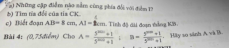 Những cặp điểm nào nằm cùng phía đối với điểm I? 
b) Tìm tia đối của tia CK. A 
c) Biết đoạn AB=8cm, AI=1cm. Tính độ dài đoạn thằng KB. 
Bài 4: (0,75điểm) Cho A= (5^(2021)+1)/5^(2022)+1 ; B= (5^(2020)+1)/5^(2021)+1 . Hãy so sánh A và B.