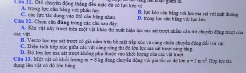 ta n g lên hoặc giám a n 
Cầu 11. Ôtô chuyển động thắng đều mặc dù có lực kéo vì
A. trọng lực cân băng với phản lực. B. lực kéo cần bằng với lực ma sát với mặt đường.
C. các lực tác dụng vào ôtô cân bằng nhau. D. trọng lực cân băng với lực kéo.
Câu 12. Chọn câu đúng trong các câu sau đây.
A. Khi vật này trượt trên một vật khác thì xuất hiện lực ma sát trượt nhằm căn trở chuyển động trượt của
các vật.
B. Vectơ lực ma sát trượt có giá năm trên bề mặt tiếp xúc và cùng chiêu chuyển động đổi với vật.
C. Diện tích tiếp xúc giữa các vật cảng rộng thì độ lớn lực ma sát trượt cảng tăng.
D. Độ lớn lực ma sát trượt không phụ thuộc vào khổi lượng của các vật trượt.
Câu 13. Một vật có khổi lượng m=8kg đang chuyển động với gia tốc có độ lớn a=2m/s^2 Hợp lực tác
dụng lên vật có độ lớn băng